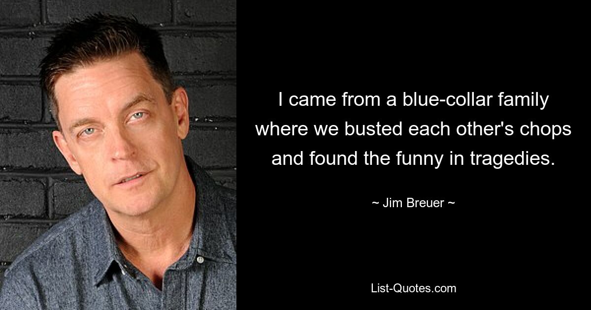 I came from a blue-collar family where we busted each other's chops and found the funny in tragedies. — © Jim Breuer