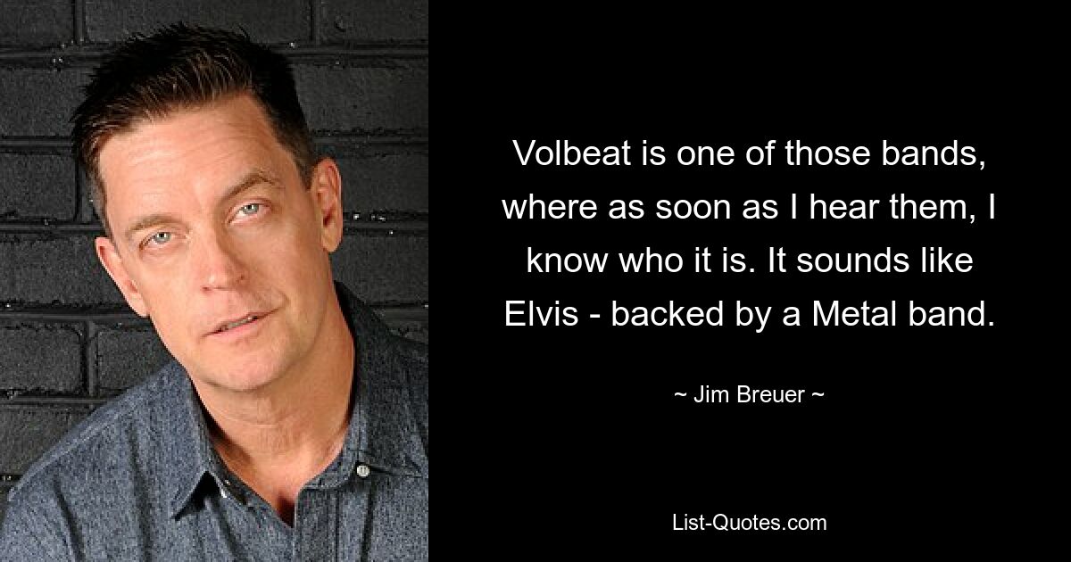 Volbeat is one of those bands, where as soon as I hear them, I know who it is. It sounds like Elvis - backed by a Metal band. — © Jim Breuer