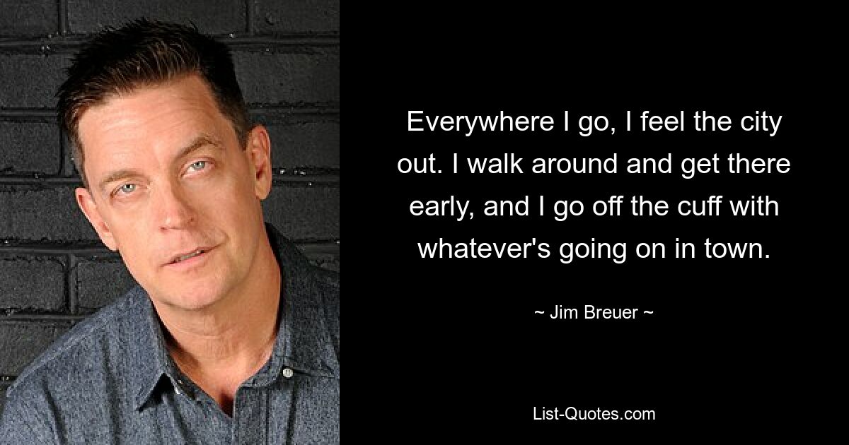 Everywhere I go, I feel the city out. I walk around and get there early, and I go off the cuff with whatever's going on in town. — © Jim Breuer