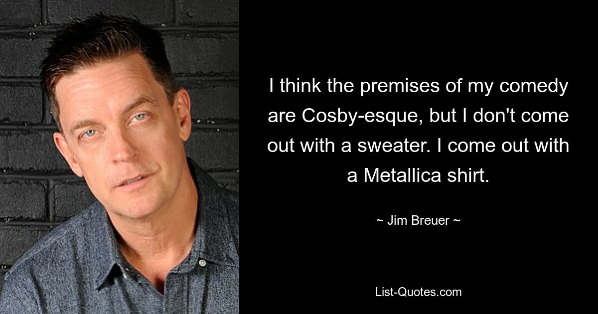 I think the premises of my comedy are Cosby-esque, but I don't come out with a sweater. I come out with a Metallica shirt. — © Jim Breuer