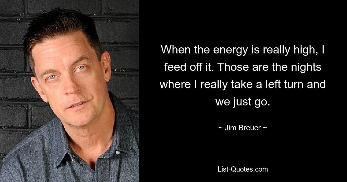 When the energy is really high, I feed off it. Those are the nights where I really take a left turn and we just go. — © Jim Breuer