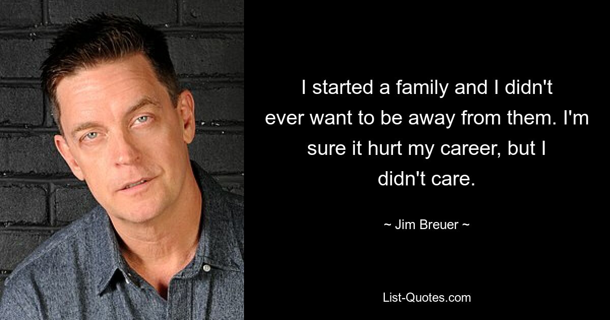 I started a family and I didn't ever want to be away from them. I'm sure it hurt my career, but I didn't care. — © Jim Breuer