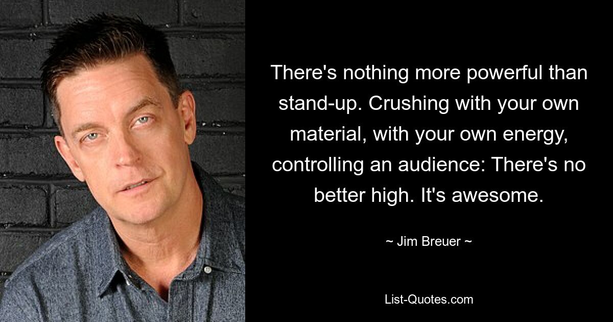 There's nothing more powerful than stand-up. Crushing with your own material, with your own energy, controlling an audience: There's no better high. It's awesome. — © Jim Breuer