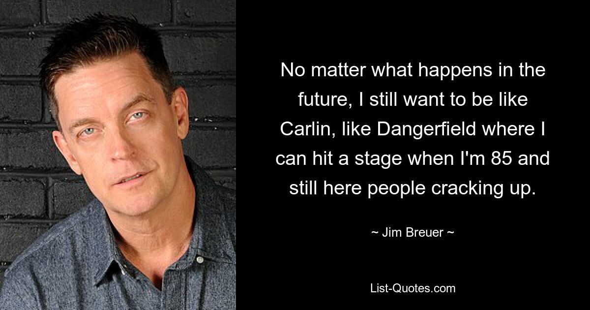 No matter what happens in the future, I still want to be like Carlin, like Dangerfield where I can hit a stage when I'm 85 and still here people cracking up. — © Jim Breuer