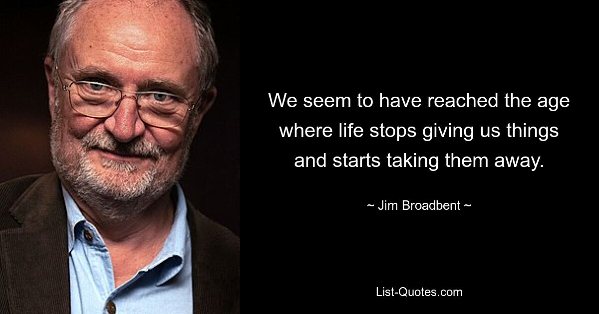 We seem to have reached the age where life stops giving us things and starts taking them away. — © Jim Broadbent