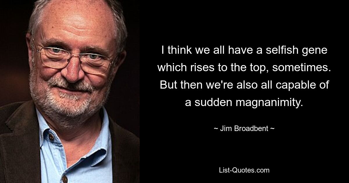 I think we all have a selfish gene which rises to the top, sometimes. But then we're also all capable of a sudden magnanimity. — © Jim Broadbent