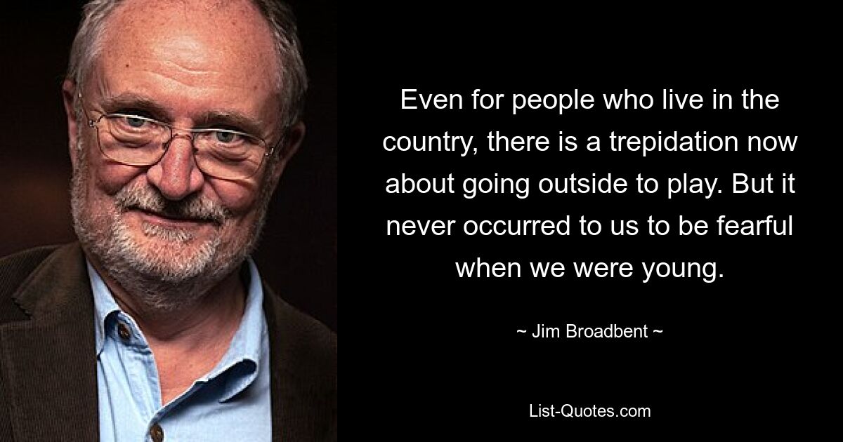 Even for people who live in the country, there is a trepidation now about going outside to play. But it never occurred to us to be fearful when we were young. — © Jim Broadbent