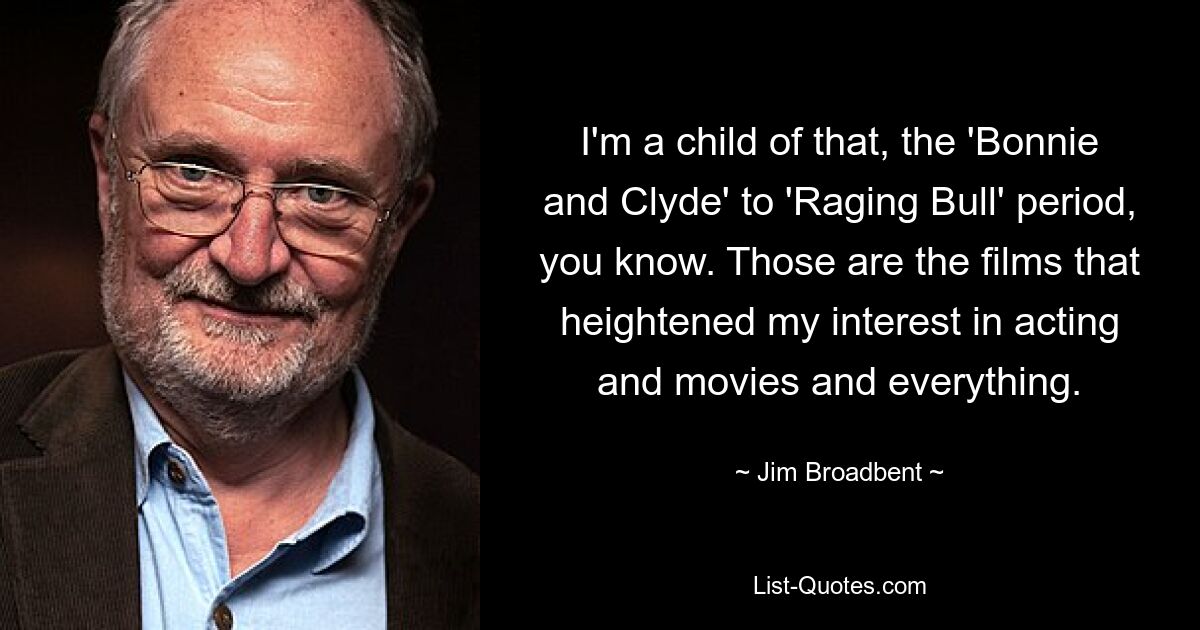 I'm a child of that, the 'Bonnie and Clyde' to 'Raging Bull' period, you know. Those are the films that heightened my interest in acting and movies and everything. — © Jim Broadbent