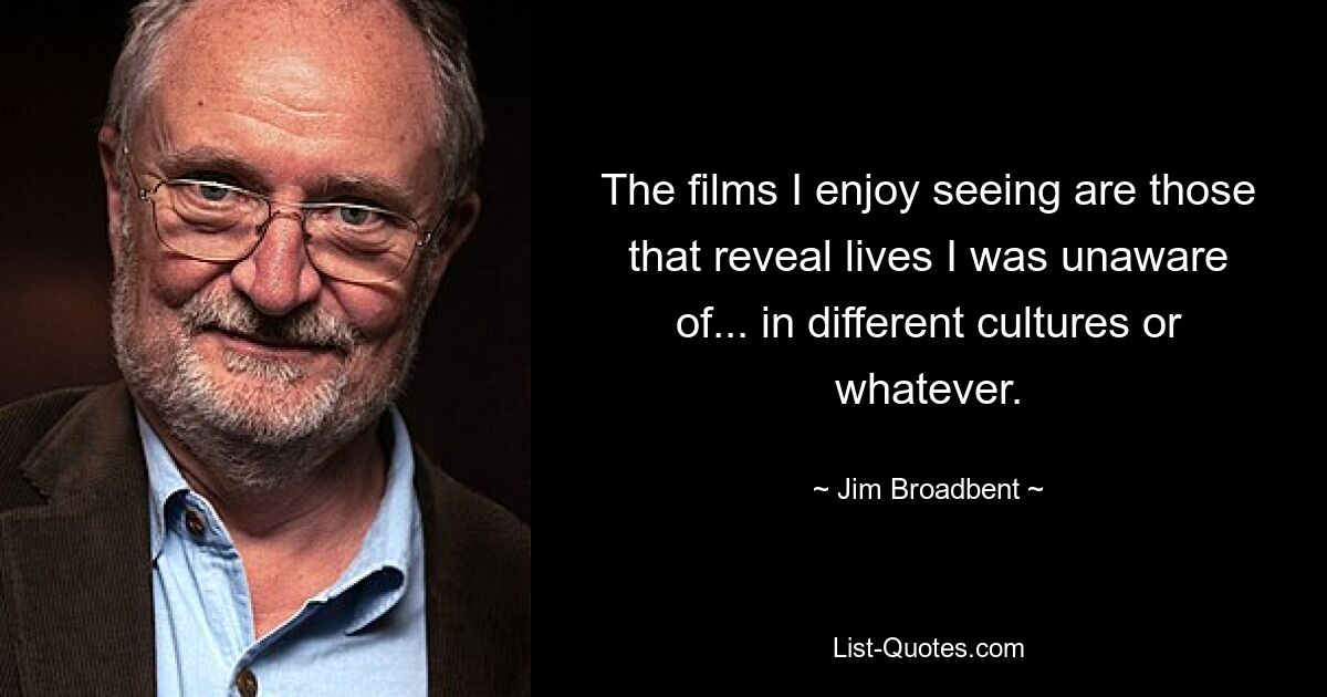 The films I enjoy seeing are those that reveal lives I was unaware of... in different cultures or whatever. — © Jim Broadbent