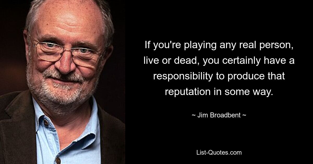 If you're playing any real person, live or dead, you certainly have a responsibility to produce that reputation in some way. — © Jim Broadbent