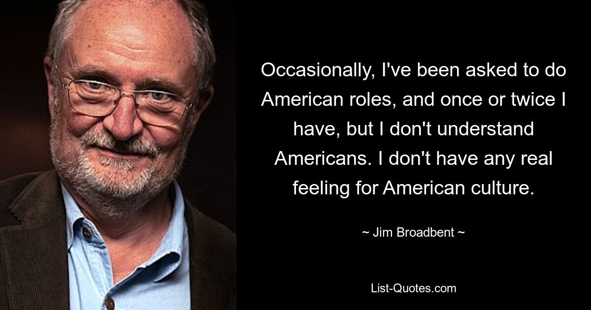 Occasionally, I've been asked to do American roles, and once or twice I have, but I don't understand Americans. I don't have any real feeling for American culture. — © Jim Broadbent