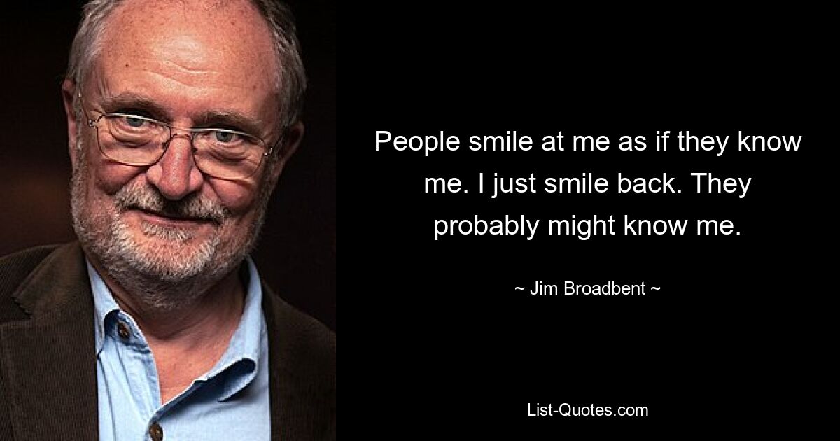 People smile at me as if they know me. I just smile back. They probably might know me. — © Jim Broadbent