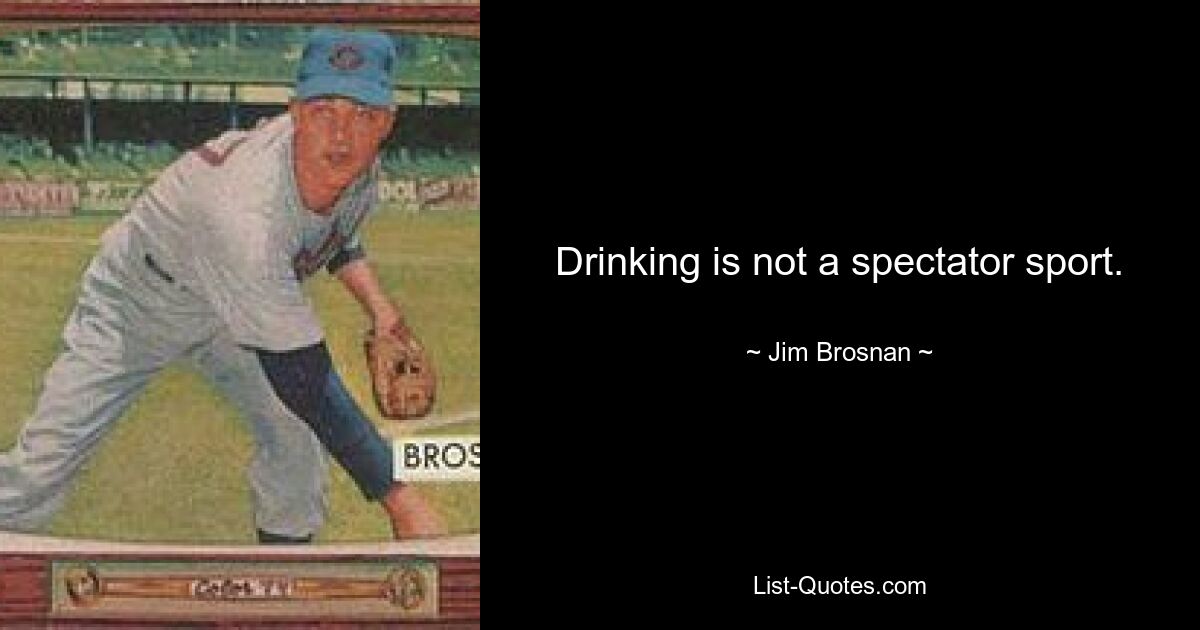 Drinking is not a spectator sport. — © Jim Brosnan