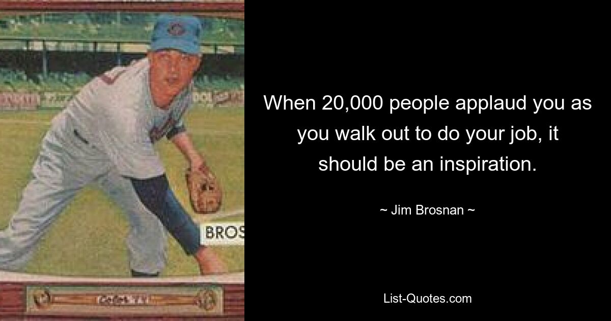 When 20,000 people applaud you as you walk out to do your job, it should be an inspiration. — © Jim Brosnan