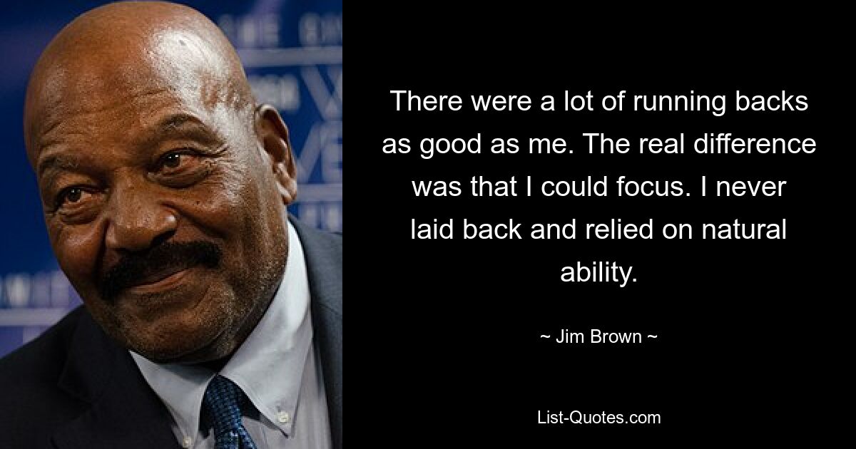 There were a lot of running backs as good as me. The real difference was that I could focus. I never laid back and relied on natural ability. — © Jim Brown