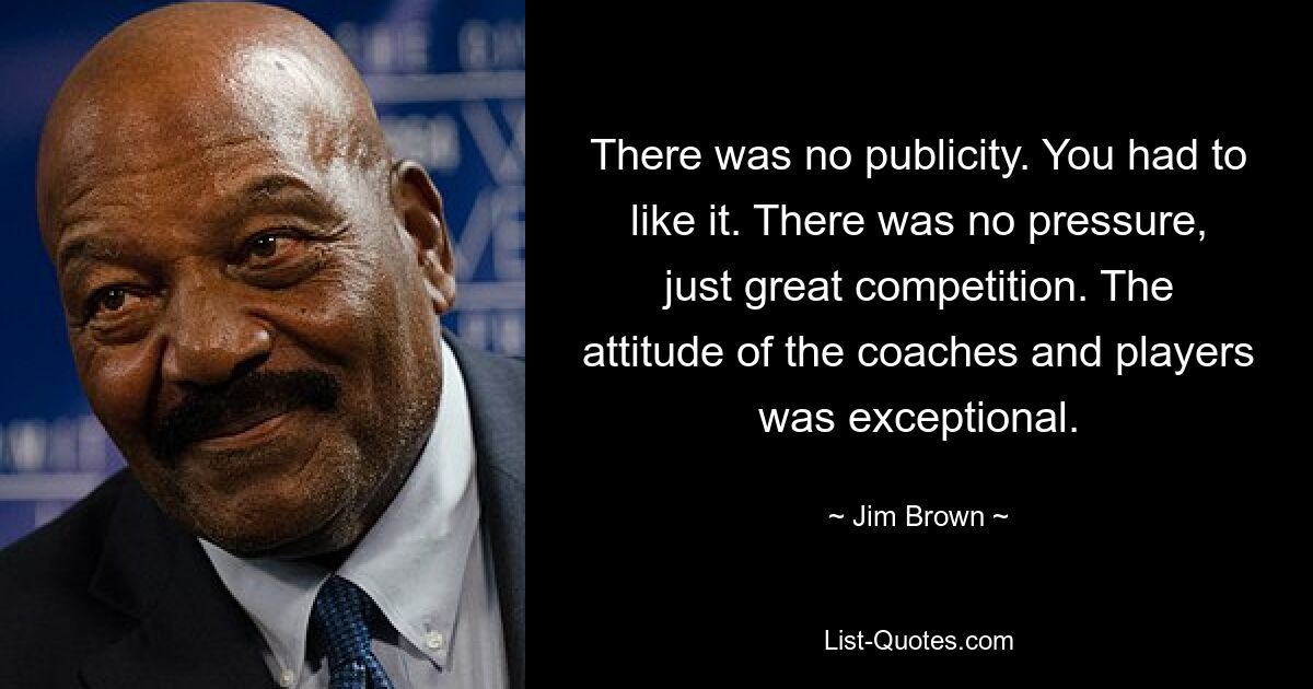 There was no publicity. You had to like it. There was no pressure, just great competition. The attitude of the coaches and players was exceptional. — © Jim Brown