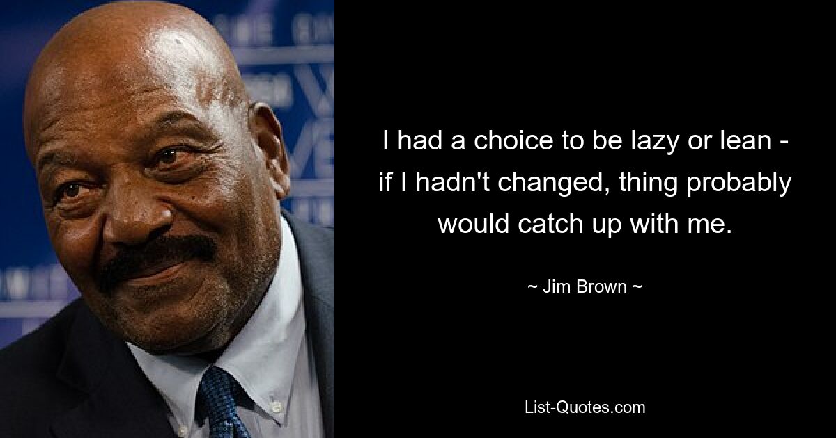 I had a choice to be lazy or lean - if I hadn't changed, thing probably would catch up with me. — © Jim Brown