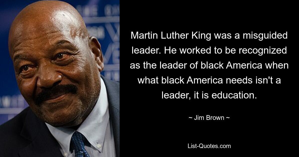 Martin Luther King was a misguided leader. He worked to be recognized as the leader of black America when what black America needs isn't a leader, it is education. — © Jim Brown