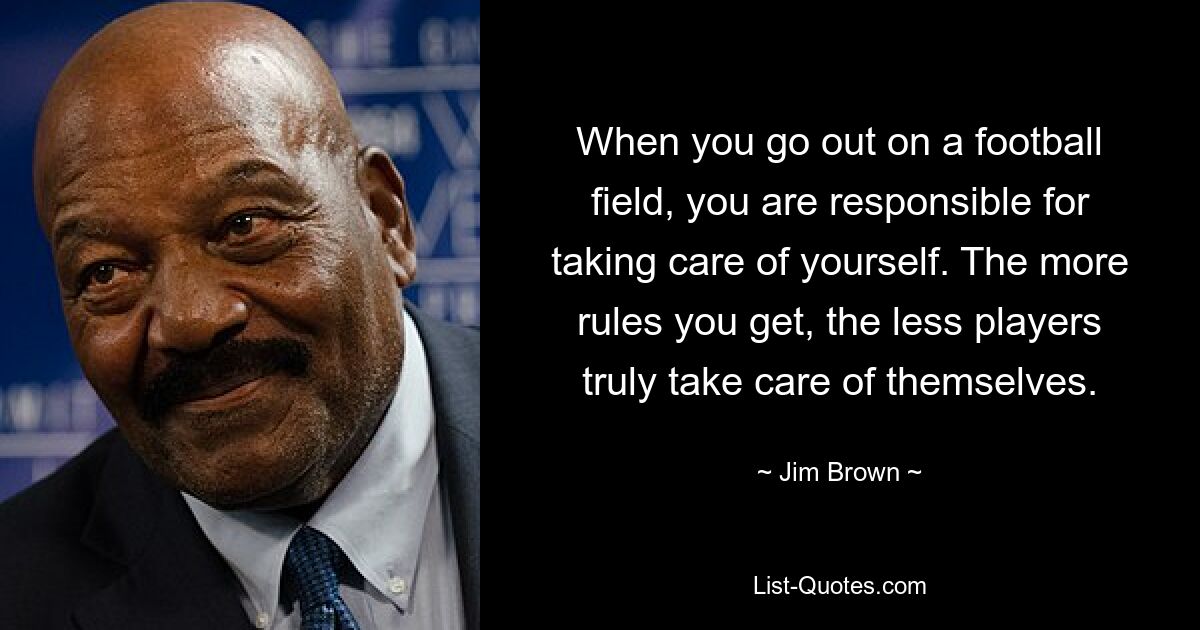 When you go out on a football field, you are responsible for taking care of yourself. The more rules you get, the less players truly take care of themselves. — © Jim Brown