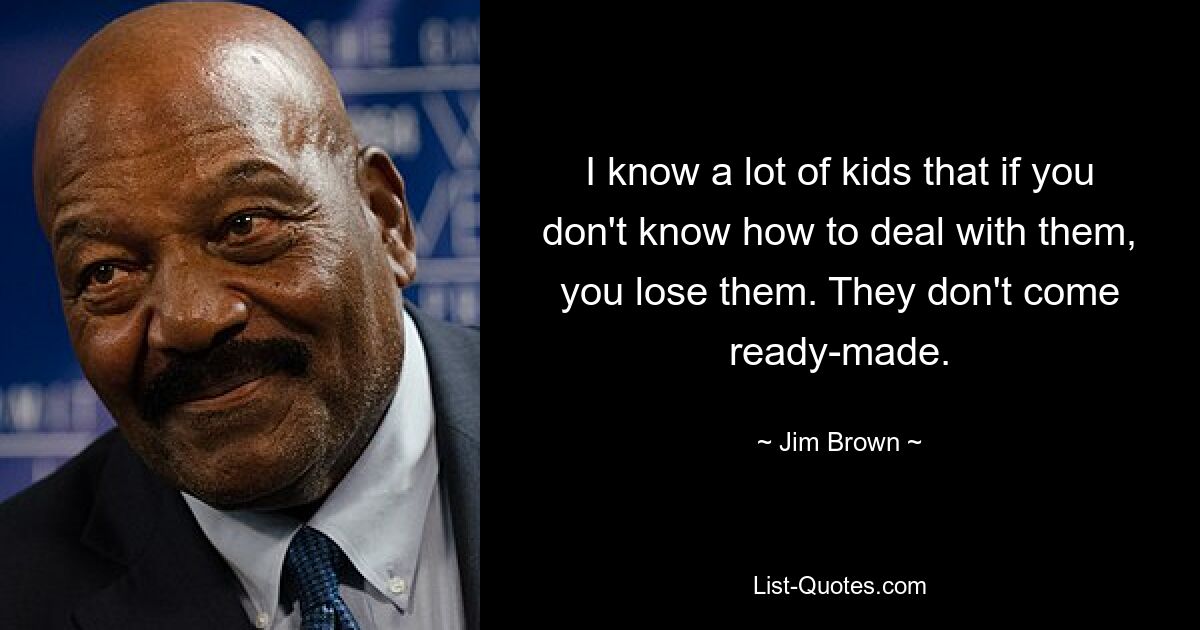 I know a lot of kids that if you don't know how to deal with them, you lose them. They don't come ready-made. — © Jim Brown