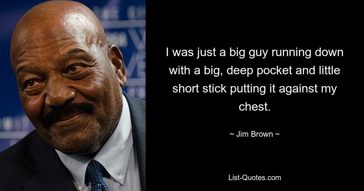 I was just a big guy running down with a big, deep pocket and little short stick putting it against my chest. — © Jim Brown