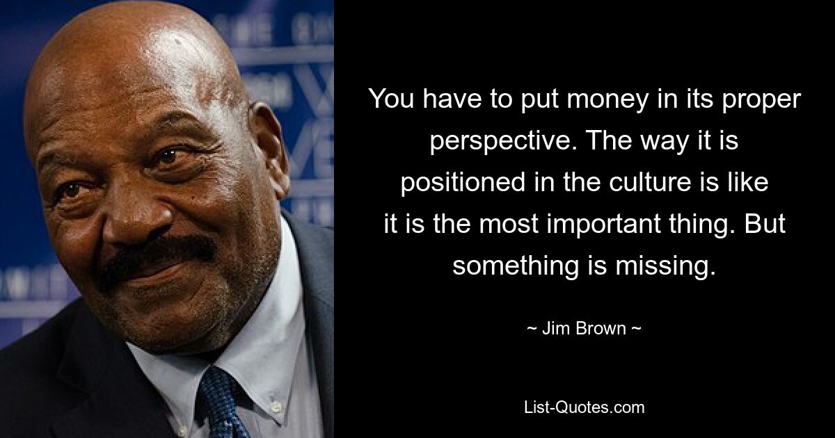 You have to put money in its proper perspective. The way it is positioned in the culture is like it is the most important thing. But something is missing. — © Jim Brown