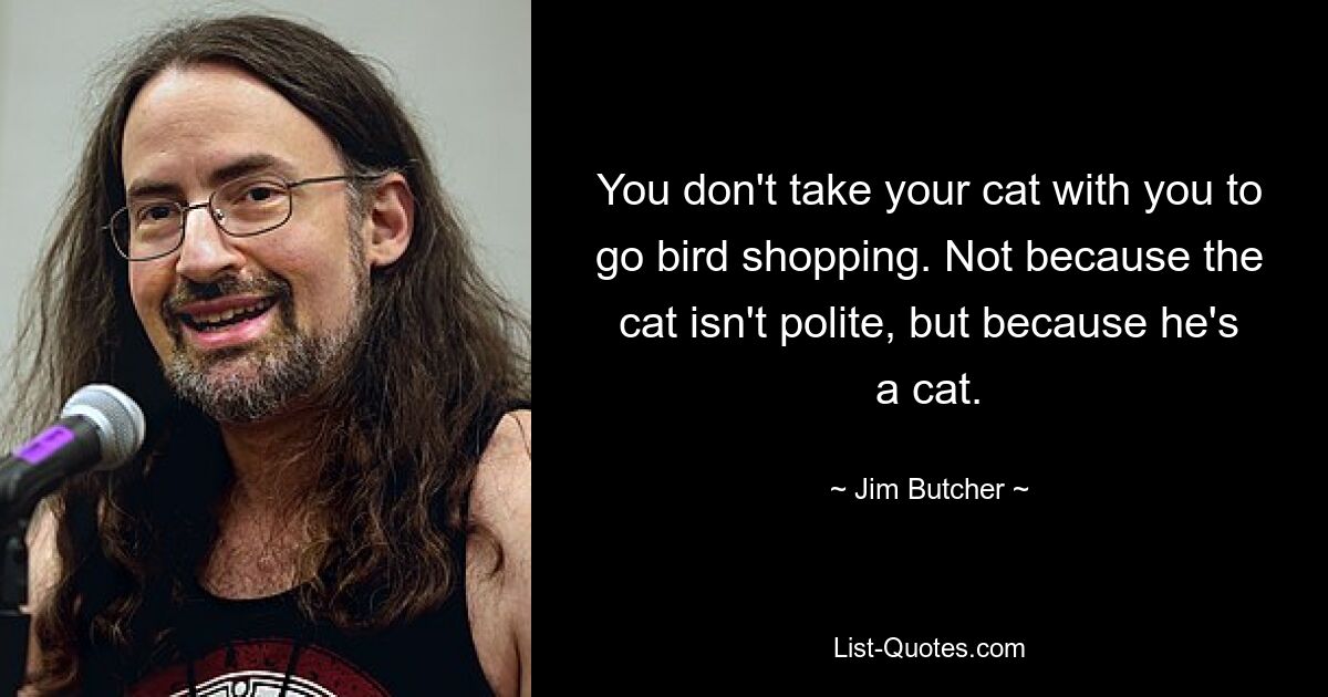 You don't take your cat with you to go bird shopping. Not because the cat isn't polite, but because he's a cat. — © Jim Butcher