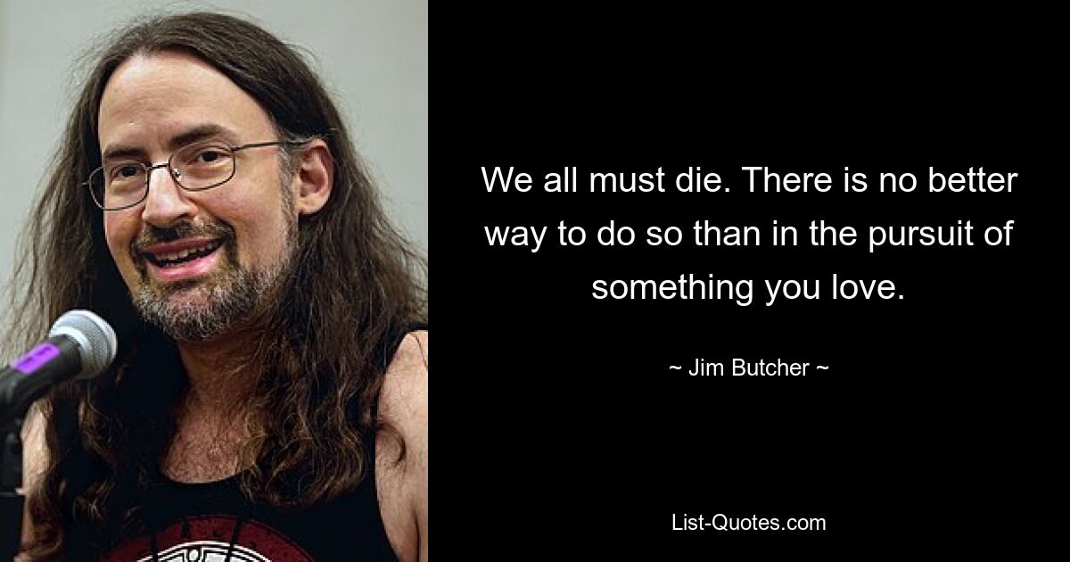 We all must die. There is no better way to do so than in the pursuit of something you love. — © Jim Butcher