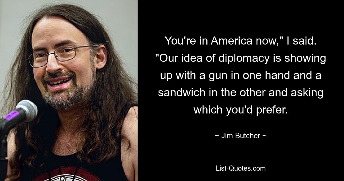 You're in America now," I said. "Our idea of diplomacy is showing up with a gun in one hand and a sandwich in the other and asking which you'd prefer. — © Jim Butcher