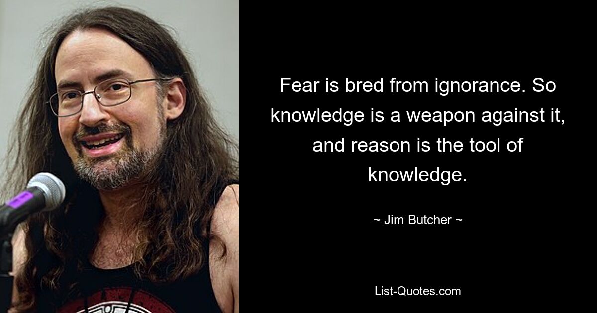 Fear is bred from ignorance. So knowledge is a weapon against it, and reason is the tool of knowledge. — © Jim Butcher