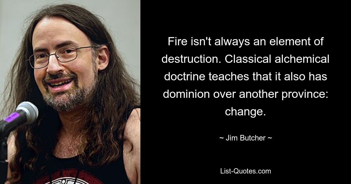 Fire isn't always an element of destruction. Classical alchemical doctrine teaches that it also has dominion over another province: change. — © Jim Butcher