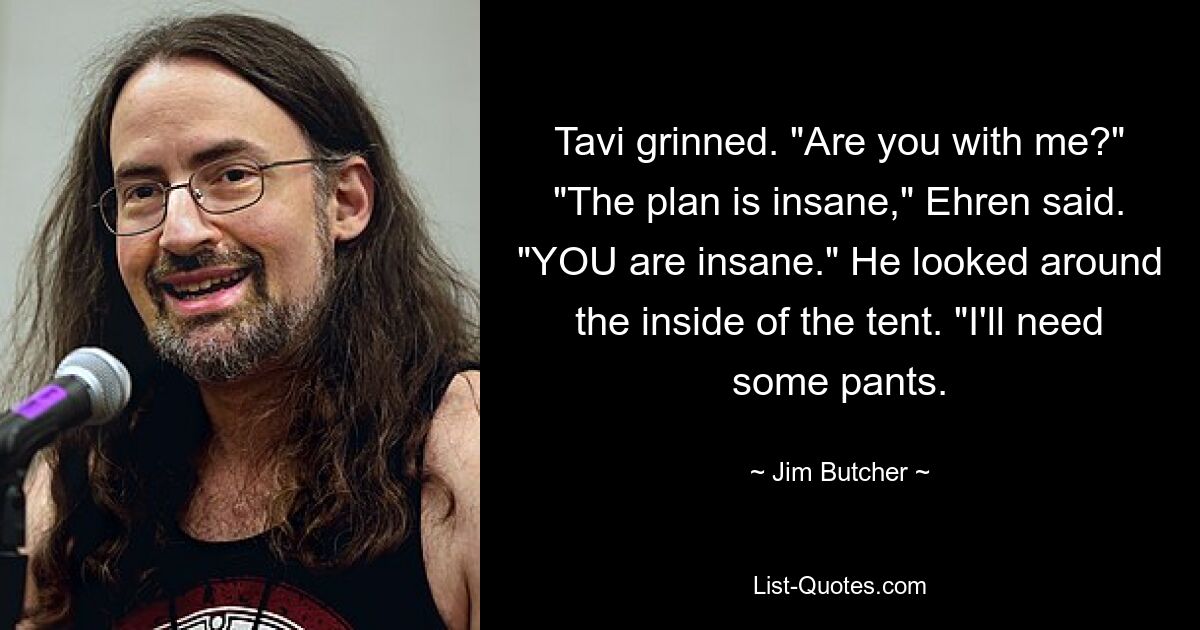 Tavi grinned. "Are you with me?" "The plan is insane," Ehren said. "YOU are insane." He looked around the inside of the tent. "I'll need some pants. — © Jim Butcher