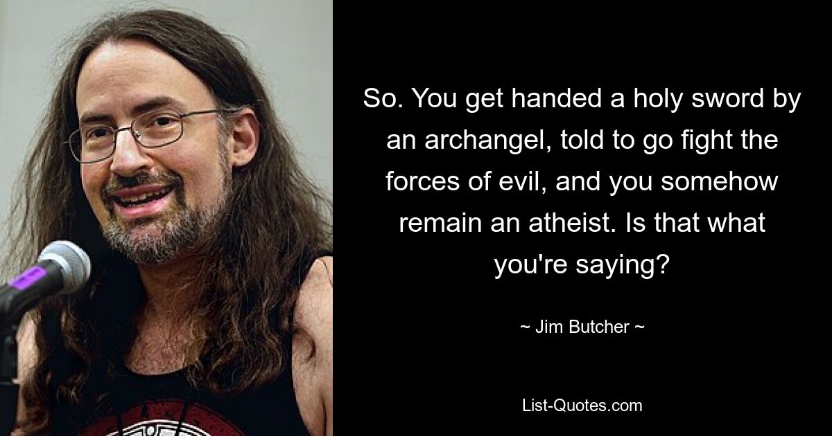 So. You get handed a holy sword by an archangel, told to go fight the forces of evil, and you somehow remain an atheist. Is that what you're saying? — © Jim Butcher