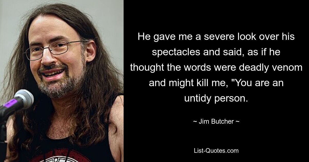 He gave me a severe look over his spectacles and said, as if he thought the words were deadly venom and might kill me, "You are an untidy person. — © Jim Butcher