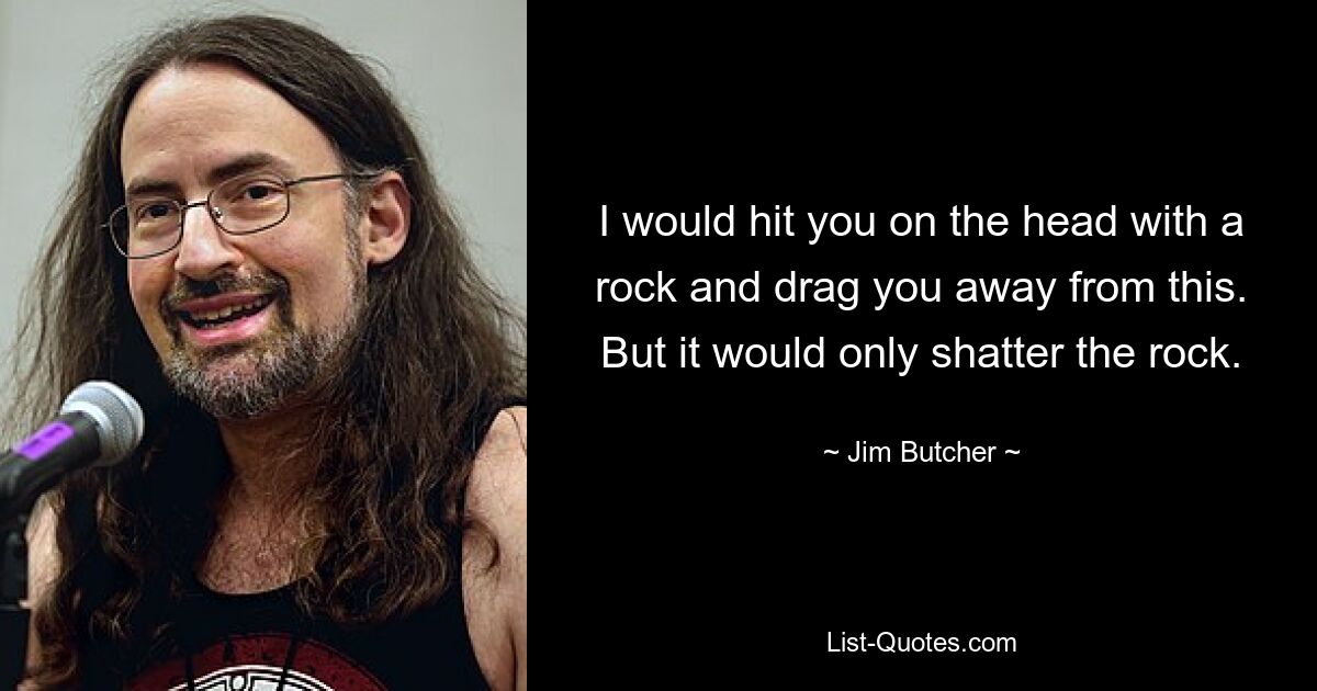 I would hit you on the head with a rock and drag you away from this. But it would only shatter the rock. — © Jim Butcher