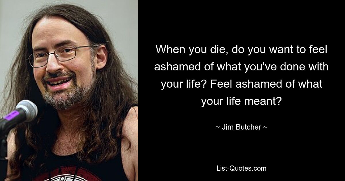 When you die, do you want to feel ashamed of what you've done with your life? Feel ashamed of what your life meant? — © Jim Butcher