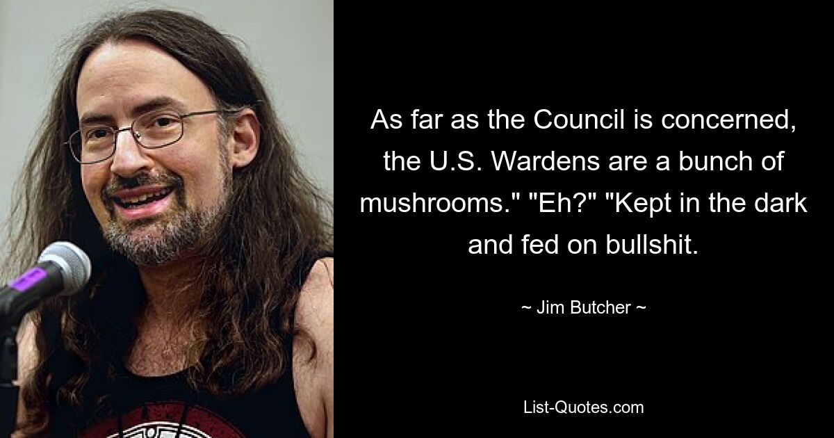 As far as the Council is concerned, the U.S. Wardens are a bunch of mushrooms." "Eh?" "Kept in the dark and fed on bullshit. — © Jim Butcher