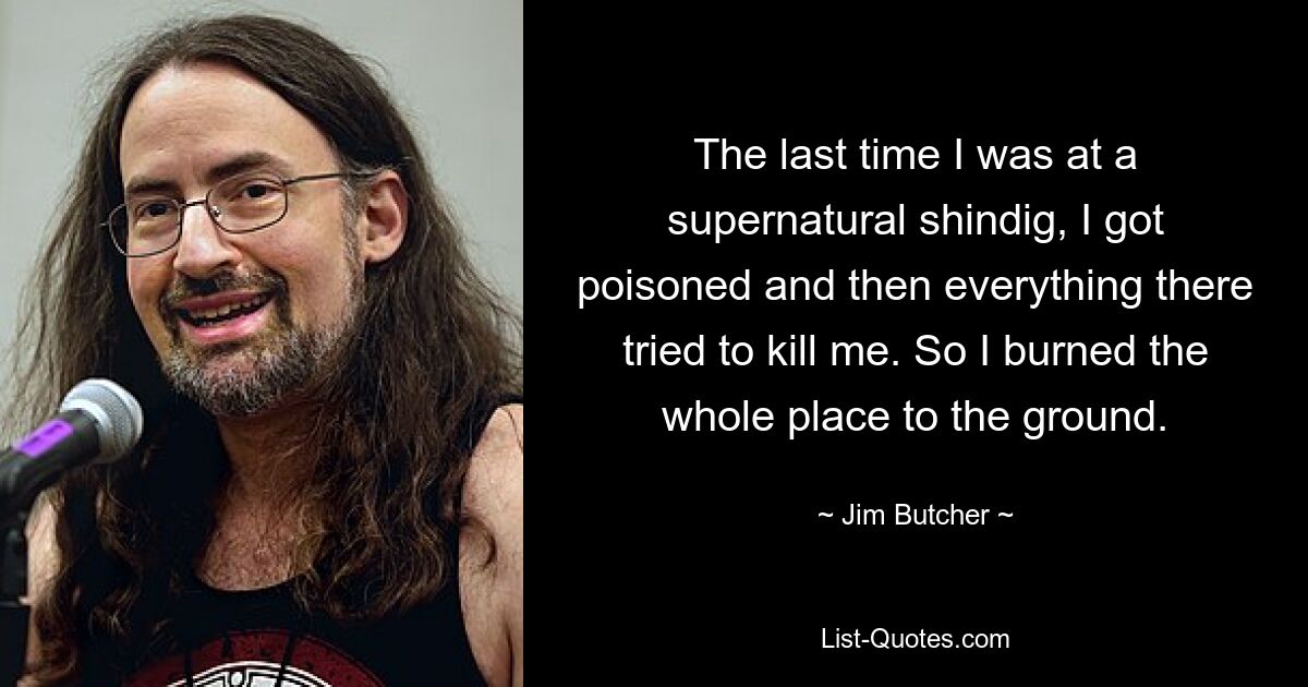 The last time I was at a supernatural shindig, I got poisoned and then everything there tried to kill me. So I burned the whole place to the ground. — © Jim Butcher