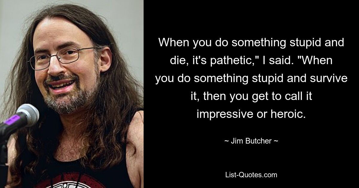 When you do something stupid and die, it's pathetic," I said. "When you do something stupid and survive it, then you get to call it impressive or heroic. — © Jim Butcher