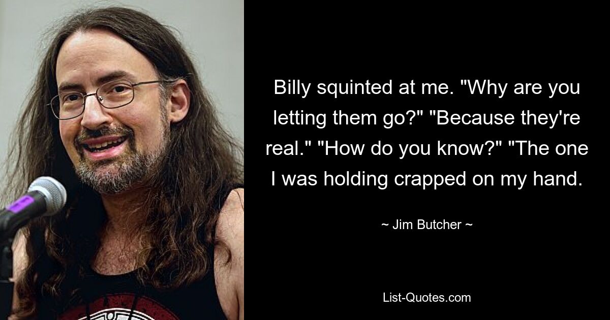 Billy squinted at me. "Why are you letting them go?" "Because they're real." "How do you know?" "The one I was holding crapped on my hand. — © Jim Butcher