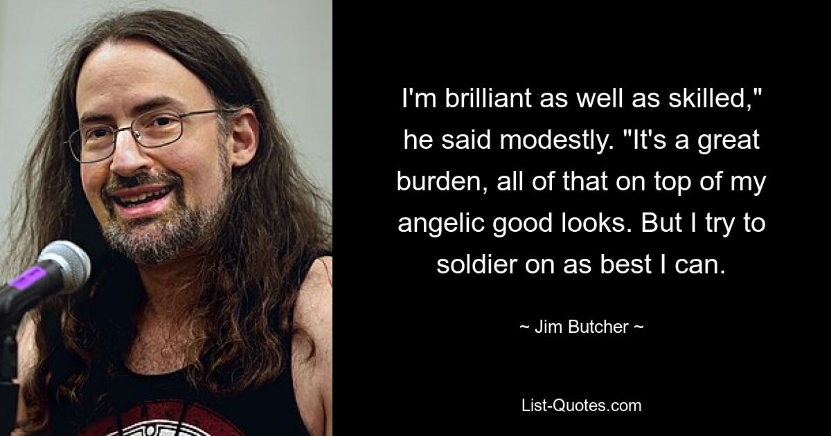 I'm brilliant as well as skilled," he said modestly. "It's a great burden, all of that on top of my angelic good looks. But I try to soldier on as best I can. — © Jim Butcher