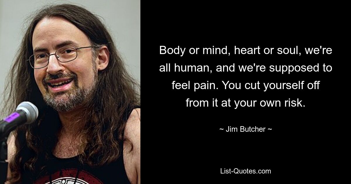 Body or mind, heart or soul, we're all human, and we're supposed to feel pain. You cut yourself off from it at your own risk. — © Jim Butcher