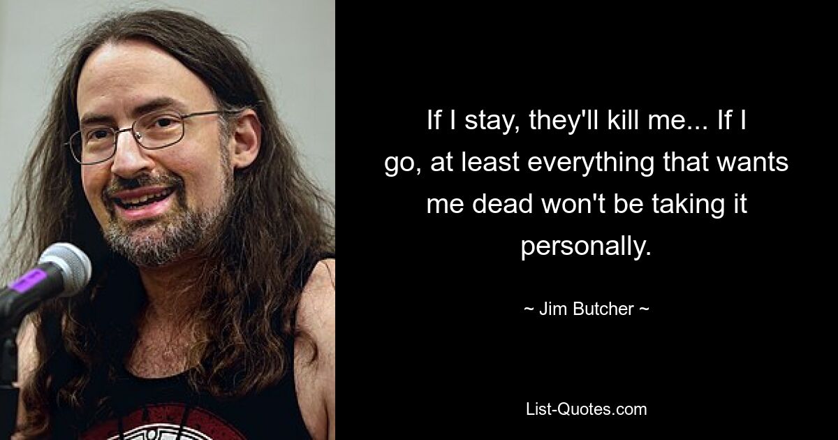 If I stay, they'll kill me... If I go, at least everything that wants me dead won't be taking it personally. — © Jim Butcher