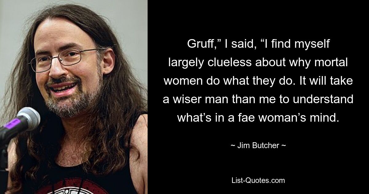 Gruff,” I said, “I find myself largely clueless about why mortal women do what they do. It will take a wiser man than me to understand what’s in a fae woman’s mind. — © Jim Butcher