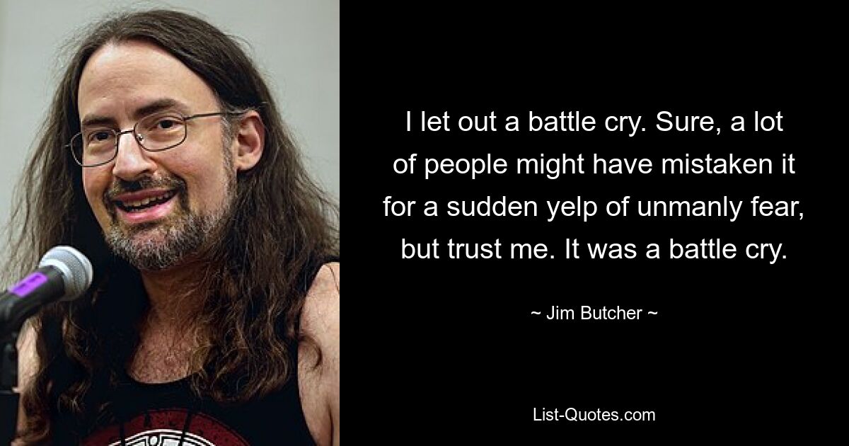 I let out a battle cry. Sure, a lot of people might have mistaken it for a sudden yelp of unmanly fear, but trust me. It was a battle cry. — © Jim Butcher