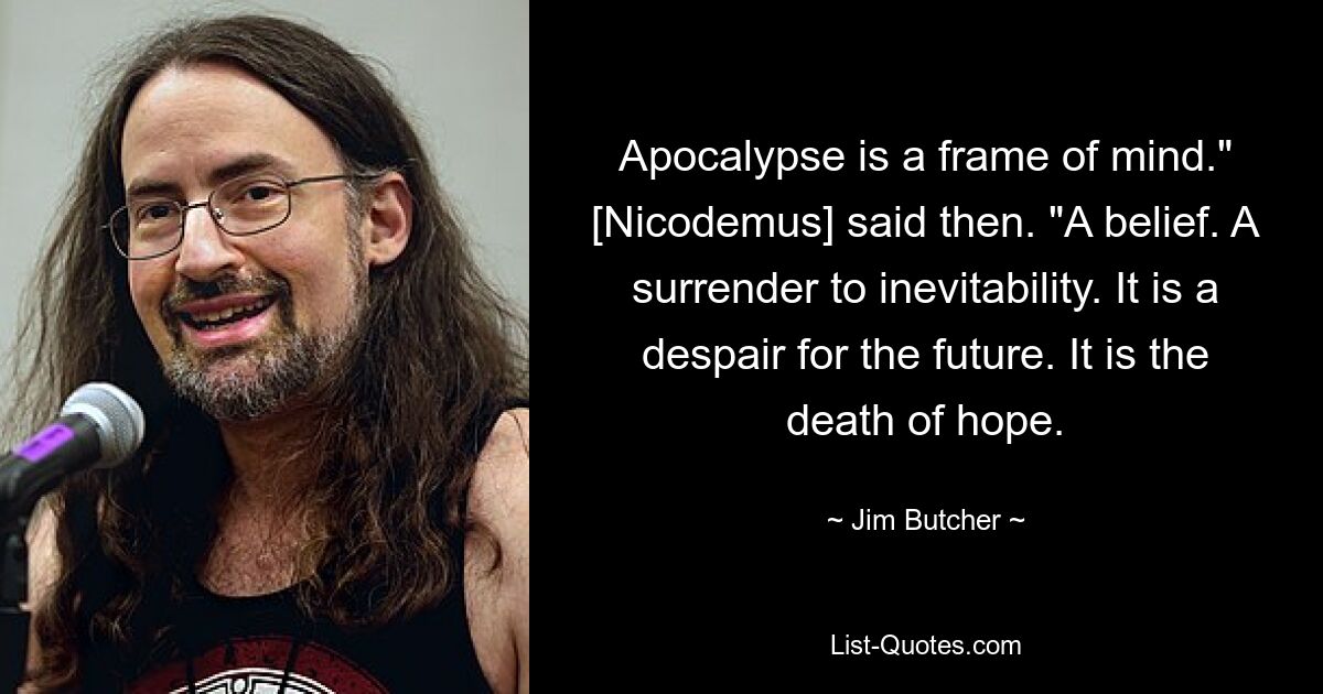 Apokalypse ist eine Geisteshaltung“, sagte [Nikodemus] damals. „Ein Glaube.“ Eine Kapitulation vor der Unvermeidlichkeit. Es ist eine Verzweiflung über die Zukunft. Es ist der Tod der Hoffnung. — © Jim Butcher 