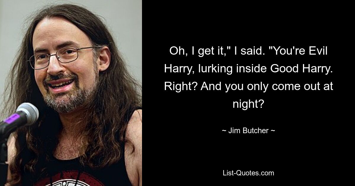 Oh, I get it," I said. "You're Evil Harry, lurking inside Good Harry. Right? And you only come out at night? — © Jim Butcher