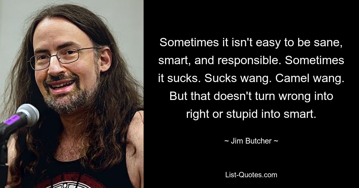 Sometimes it isn't easy to be sane, smart, and responsible. Sometimes it sucks. Sucks wang. Camel wang. But that doesn't turn wrong into right or stupid into smart. — © Jim Butcher