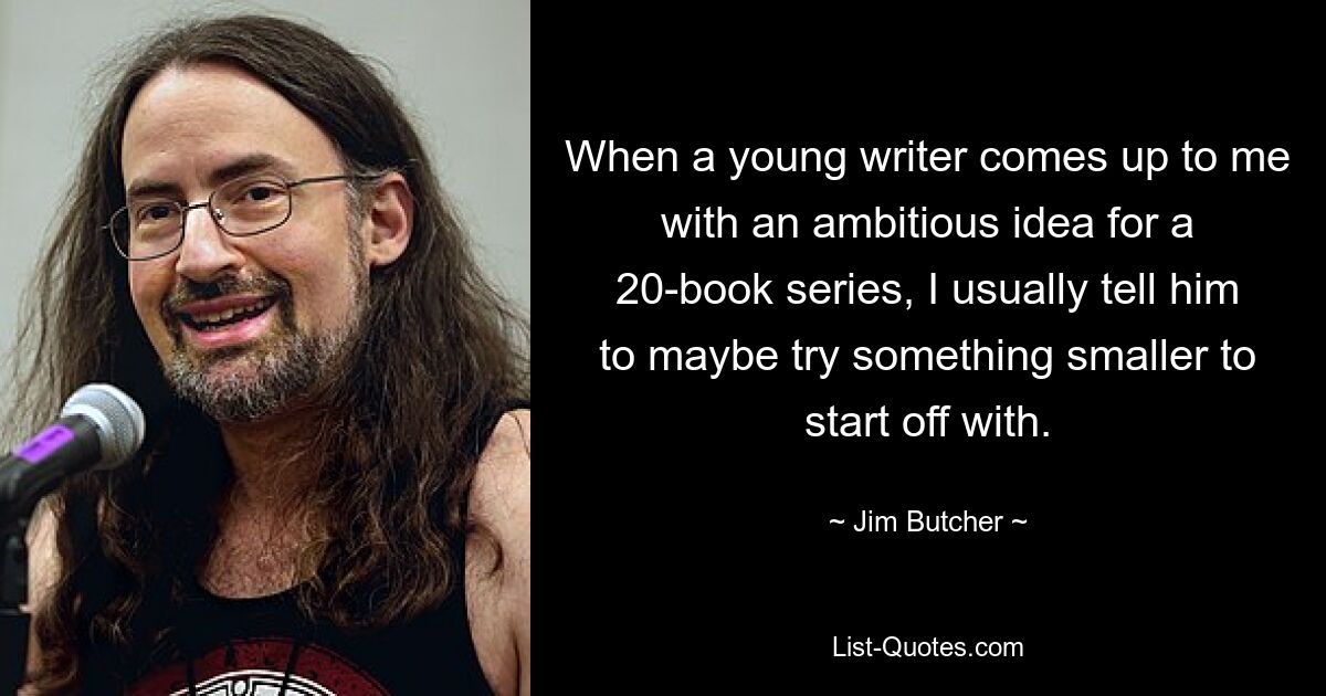 When a young writer comes up to me with an ambitious idea for a 20-book series, I usually tell him to maybe try something smaller to start off with. — © Jim Butcher