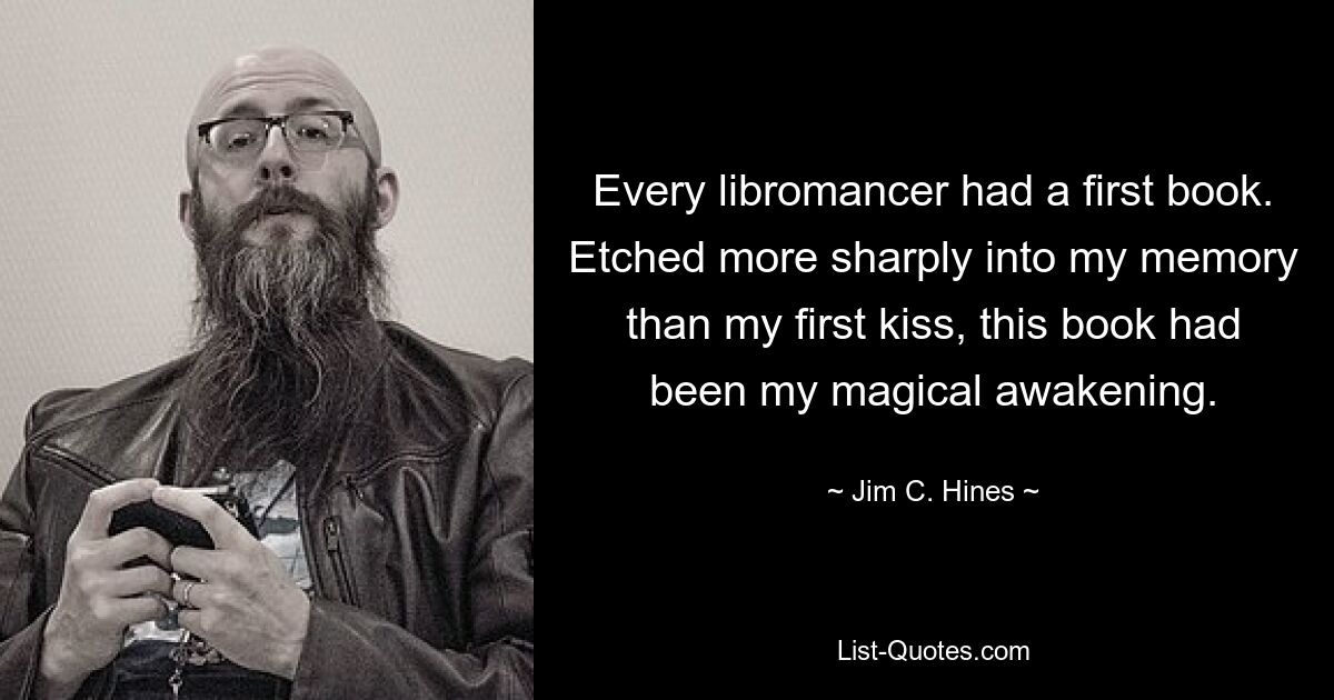 Every libromancer had a first book. Etched more sharply into my memory than my first kiss, this book had been my magical awakening. — © Jim C. Hines